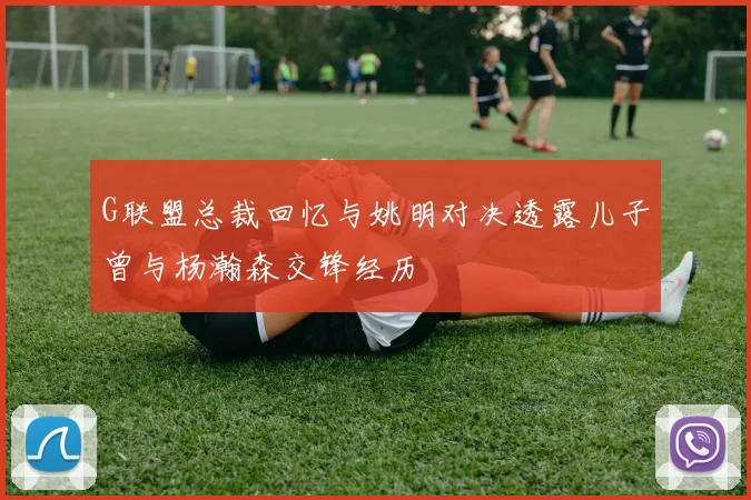 G联盟总裁回忆与姚明对决透露儿子曾与杨瀚森交锋经历