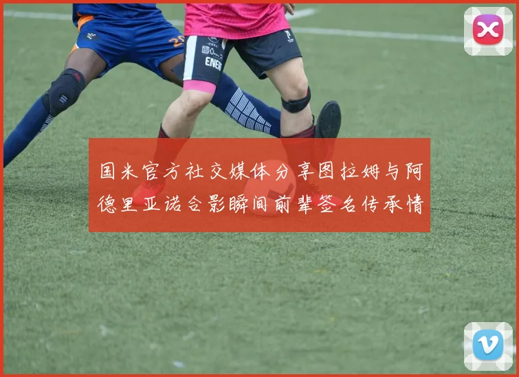 国米官方社交媒体分享图拉姆与阿德里亚诺合影瞬间前辈签名传承情怀