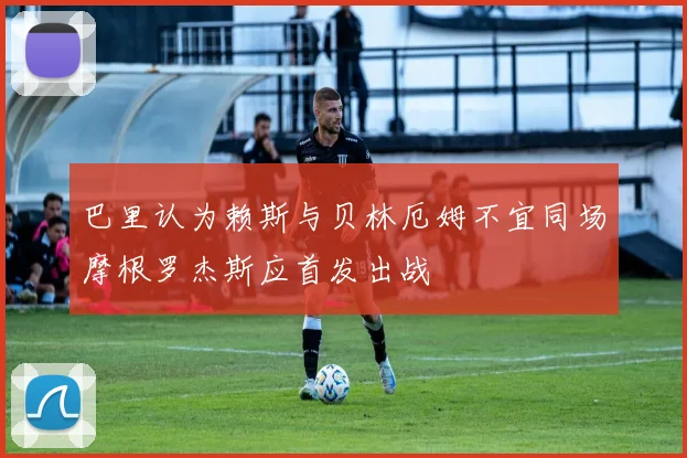 巴里认为赖斯与贝林厄姆不宜同场摩根罗杰斯应首发出战