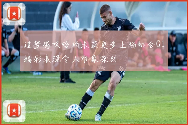 追梦感叹哈珀未获更多上场机会G1精彩表现令人印象深刻