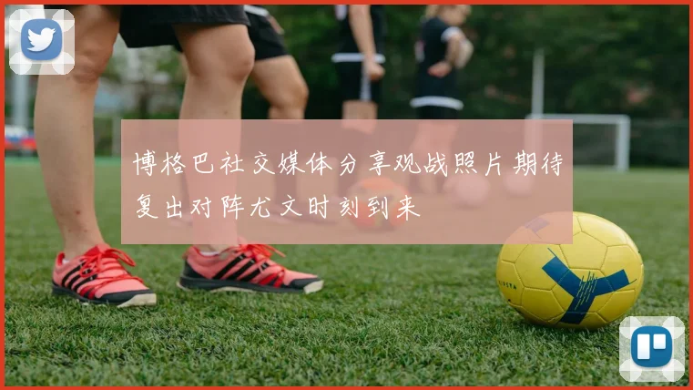 博格巴社交媒体分享观战照片期待复出对阵尤文时刻到来