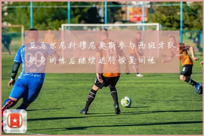 亚马尔尼科穆尼奥斯参与西班牙队热身训练后继续进行恢复训练