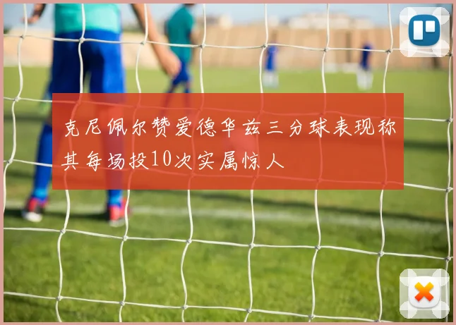 克尼佩尔赞爱德华兹三分球表现称其每场投10次实属惊人