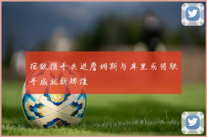 宿敌携手共进詹姆斯与库里或将联手成就新辉煌