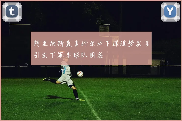 阿里纳斯直言科尔必下课追梦发言引发下赛季球队困惑