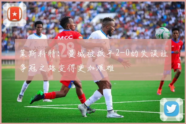 莱斯科特：曼城被扳平2-0的失误让争冠之路变得更加艰难