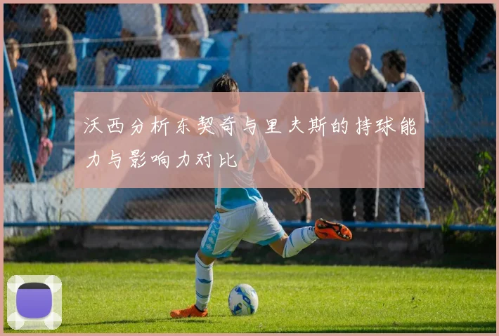 沃西分析东契奇与里夫斯的持球能力与影响力对比