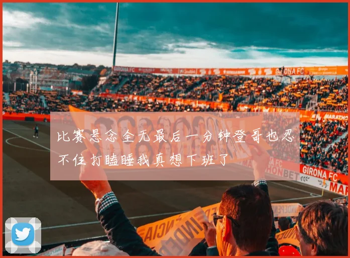 比赛悬念全无最后一分钟登哥也忍不住打瞌睡我真想下班了