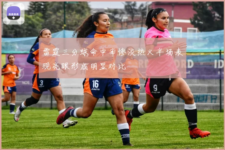 雷霆三分球命中率惨淡热火半场表现亮眼形成明显对比
