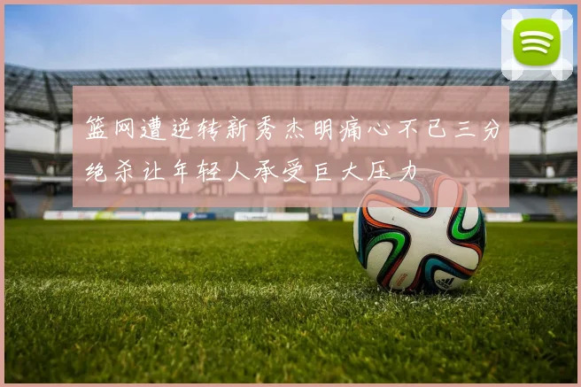 篮网遭逆转新秀杰明痛心不已三分绝杀让年轻人承受巨大压力
